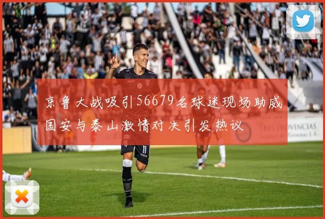 京鲁大战吸引56679名球迷现场助威国安与泰山激情对决引发热议
