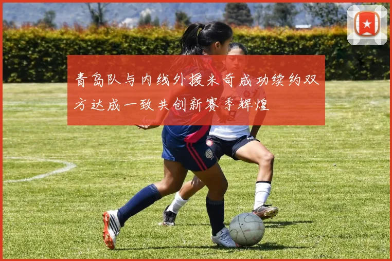 青岛队与内线外援米奇成功续约双方达成一致共创新赛季辉煌