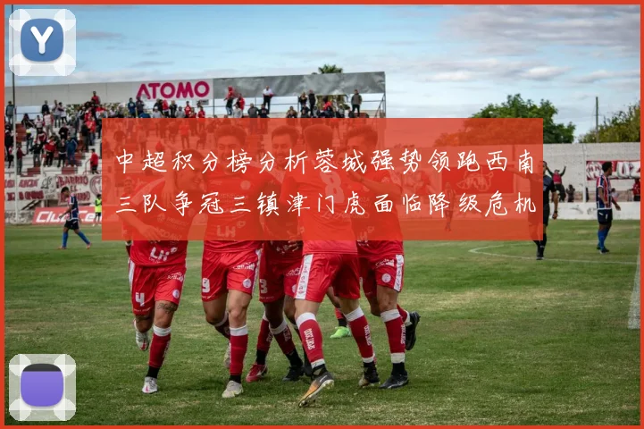 中超积分榜分析蓉城强势领跑西南三队争冠三镇津门虎面临降级危机