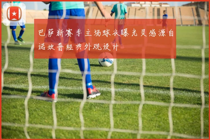 巴萨新赛季主场球衣曝光灵感源自诺坎普经典外观设计