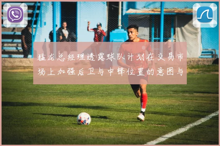 猛龙总经理透露球队计划在交易市场上加强后卫与中锋位置的意图与目标