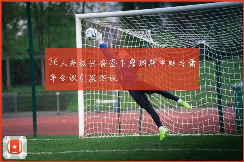 76人老板兴奋签下詹姆斯中断与萧华会议引发热议