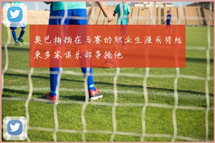 奥巴梅扬在马赛的职业生涯或将结束多家俱乐部争抢他