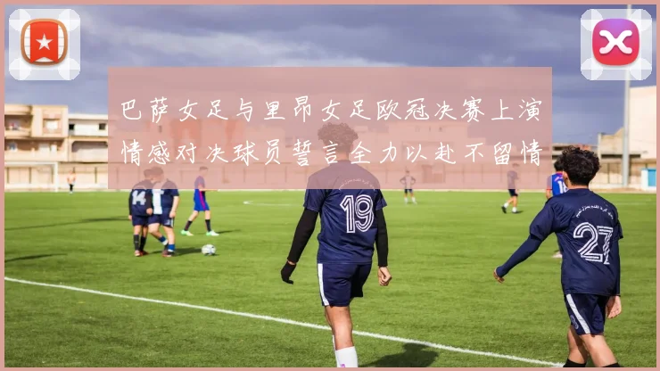 巴萨女足与里昂女足欧冠决赛上演情感对决球员誓言全力以赴不留情面