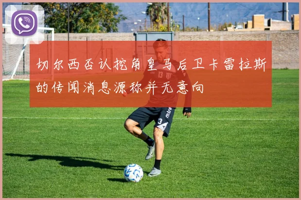 切尔西否认挖角皇马后卫卡雷拉斯的传闻消息源称并无意向