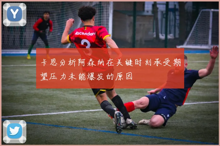 卡恩分析阿森纳在关键时刻承受期望压力未能爆发的原因