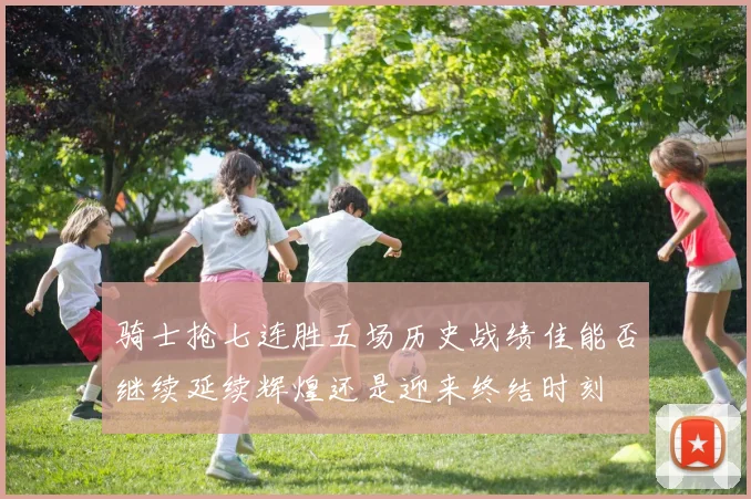 骑士抢七连胜五场历史战绩佳能否继续延续辉煌还是迎来终结时刻