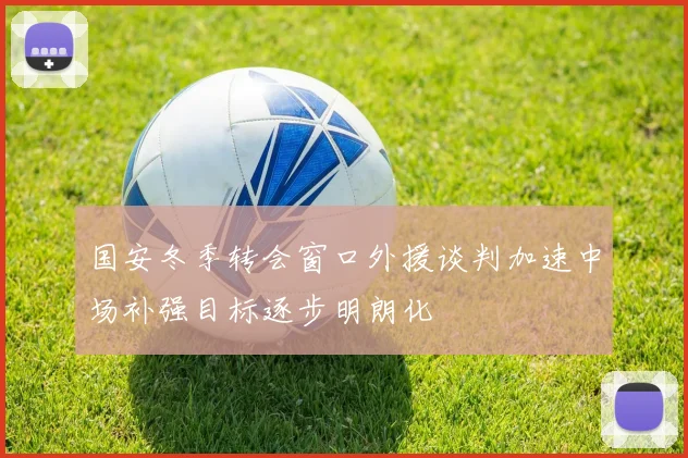国安冬季转会窗口外援谈判加速中场补强目标逐步明朗化