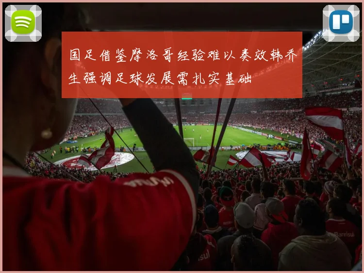 国足借鉴摩洛哥经验难以奏效韩乔生强调足球发展需扎实基础