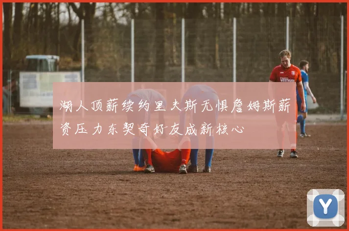 湖人顶薪续约里夫斯无惧詹姆斯薪资压力东契奇好友成新核心