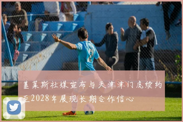 基莱斯社媒宣布与天津津门虎续约至2028年展现长期合作信心