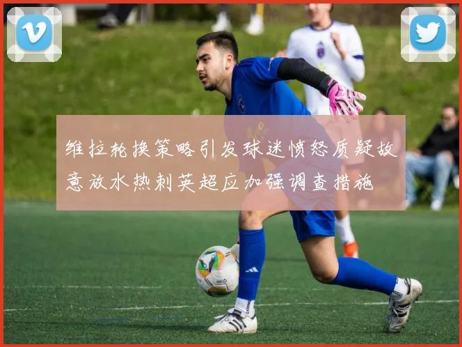 维拉轮换策略引发球迷愤怒质疑故意放水热刺英超应加强调查措施