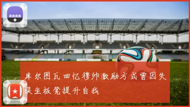 库尔图瓦回忆穆帅激励方式曾因失误坐板凳提升自我