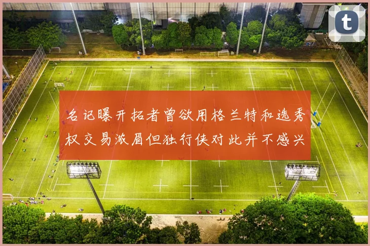 名记曝开拓者曾欲用格兰特和选秀权交易浓眉但独行侠对此并不感兴趣