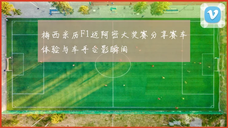 梅西亲历F1迈阿密大奖赛分享赛车体验与车手合影瞬间