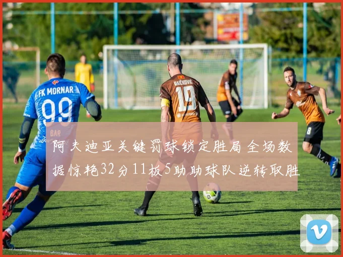 阿夫迪亚关键罚球锁定胜局全场数据惊艳32分11板5助助球队逆转取胜