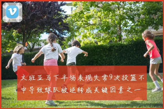 文班亚马下半场表现失常9次投篮不中导致球队被逆转成关键因素之一
