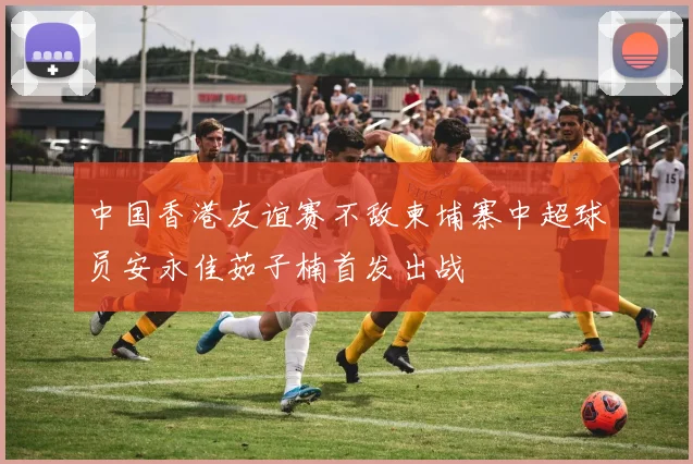 中国香港友谊赛不敌柬埔寨中超球员安永佳茹子楠首发出战