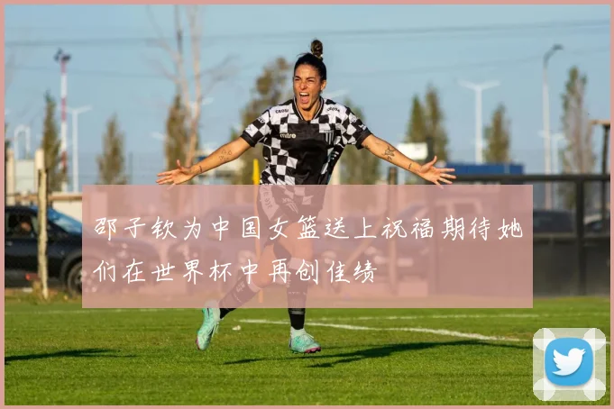 邵子钦为中国女篮送上祝福期待她们在世界杯中再创佳绩