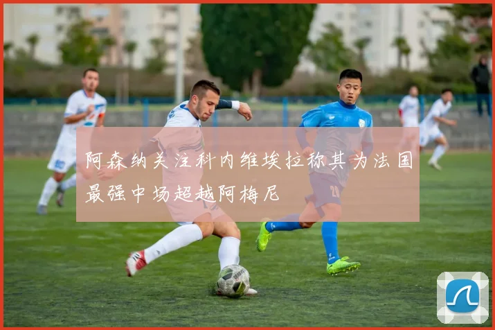 阿森纳关注科内维埃拉称其为法国最强中场超越阿梅尼