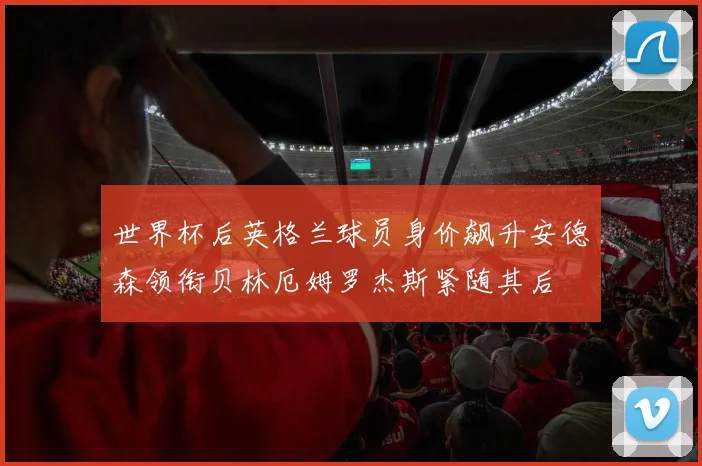 世界杯后英格兰球员身价飙升安德森领衔贝林厄姆罗杰斯紧随其后