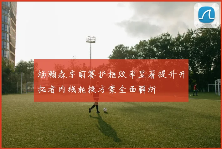 杨瀚森季前赛护框效率显著提升开拓者内线轮换方案全面解析
