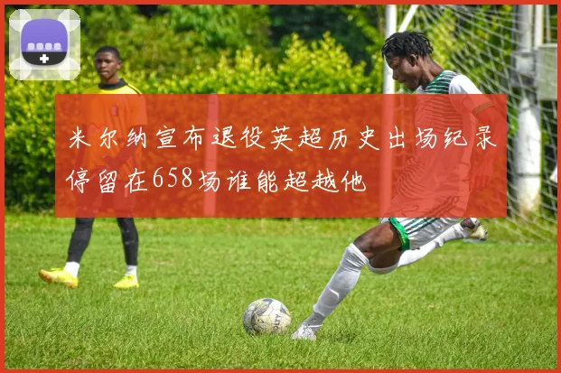 米尔纳宣布退役英超历史出场纪录停留在658场谁能超越他