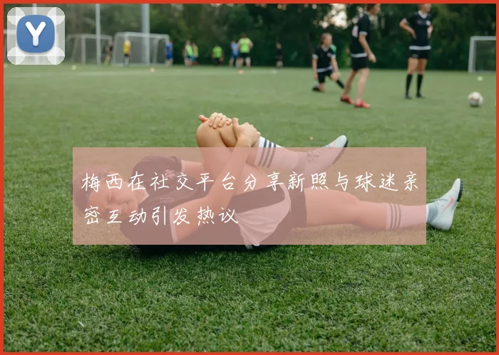 梅西在社交平台分享新照与球迷亲密互动引发热议