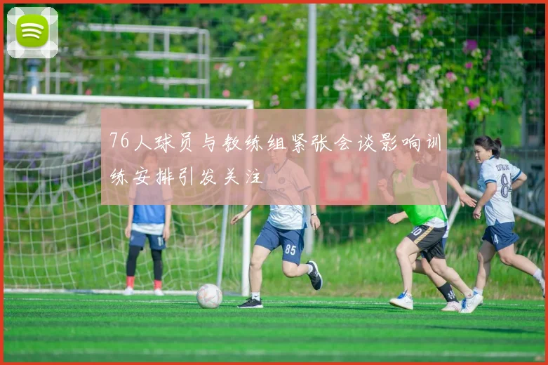 76人球员与教练组紧张会谈影响训练安排引发关注